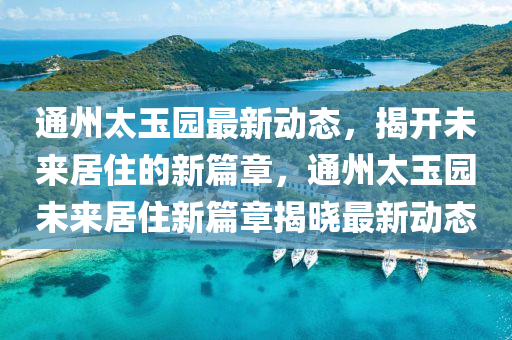 通州太玉(yu)園(yuan)最(zui)新動(dong)態，揭(jie)開(kai)未(wei)來居(ju)住的(de)新篇章，通州太(tai)玉園(yuan)未來居(ju)住(zhu)新篇(pian)章揭(jie)曉最新動(dong)態