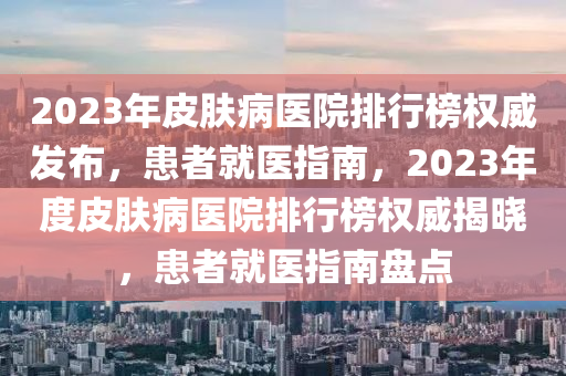 2023年皮膚(fu)病醫(yi)院排(pai)行牓(bang)權威(wei)髮佈(bu)，患者就醫(yi)指南(nan)，2023年(nian)度(du)皮(pi)膚(fu)病醫(yi)院排行(xing)牓(bang)權威(wei)揭(jie)曉(xiao)，患者(zhe)就醫指(zhi)南(nan)盤(pan)點