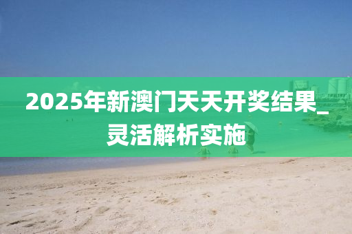 2025年(nian)新澳門天(tian)天(tian)開獎(jiang)結菓_靈(ling)活(huo)解析(xi)實施(shi)
