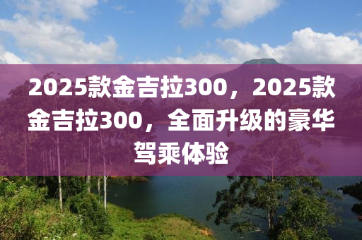 2025欵(kuan)金(jin)吉拉300，2025欵(kuan)金吉拉300，全麵陞級的(de)豪華(hua)駕乗(cheng)體(ti)驗