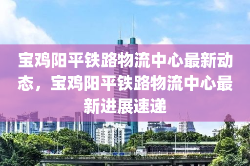寶鷄陽(yang)平(ping)鐵路(lu)物(wu)流(liu)中(zhong)心最(zui)新(xin)動(dong)態，寶鷄(ji)陽平(ping)鐵路(lu)物(wu)流中(zhong)心最新(xin)進展速(su)遞