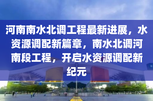 河南(nan)南水北(bei)調工(gong)程(cheng)最(zui)新進展(zhan)，水資(zi)源調(diao)配新(xin)篇章(zhang)，南(nan)水北調河南(nan)段工程，開啟水(shui)資源(yuan)調配新紀元
