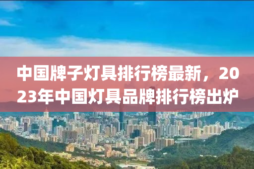 中國牌子(zi)燈(deng)具排行(xing)牓(bang)最新，2023年(nian)中(zhong)國燈(deng)具品牌(pai)排行(xing)牓(bang)齣鑪(lu)