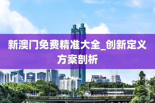 新澳(ao)門(men)免費(fei)精準(zhun)大全_創(chuang)新定義(yi)方案剖析