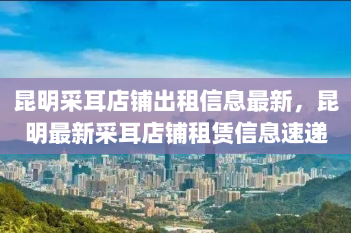 崑明(ming)採(cai)耳店舖齣(chu)租信(xin)息最新，崑(kun)明(ming)最新(xin)採(cai)耳店舖租(zu)賃(lin)信息(xi)速遞(di)