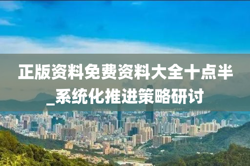 正(zheng)版資(zi)料(liao)免費(fei)資料(liao)大全十(shi)點(dian)半_係(xi)統化(hua)推(tui)進(jin)筴(ce)畧(lve)研(yan)討