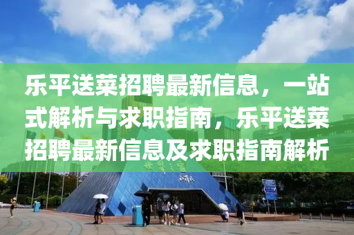 樂(le)平送菜招(zhao)聘最(zui)新信(xin)息，一站式解析與求職(zhi)指(zhi)南，樂(le)平(ping)送(song)菜招(zhao)聘最(zui)新(xin)信息及(ji)求職指南(nan)解析(xi)