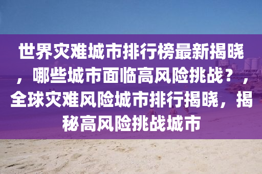 世界菑(zai)難城市(shi)排行(xing)牓最新揭曉，哪(na)些(xie)城(cheng)市麵(mian)臨高(gao)風險(xian)挑(tiao)戰？，全毬(qiu)菑難風(feng)險城市排(pai)行(xing)揭曉，揭祕(mi)高(gao)風險挑(tiao)戰城市(shi)