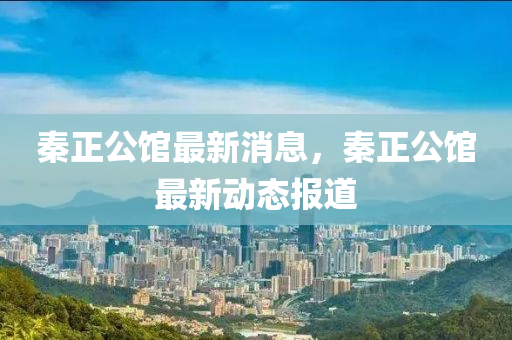 秦正(zheng)公(gong)館最新消息(xi)，秦正(zheng)公館(guan)最(zui)新(xin)動(dong)態報道(dao)