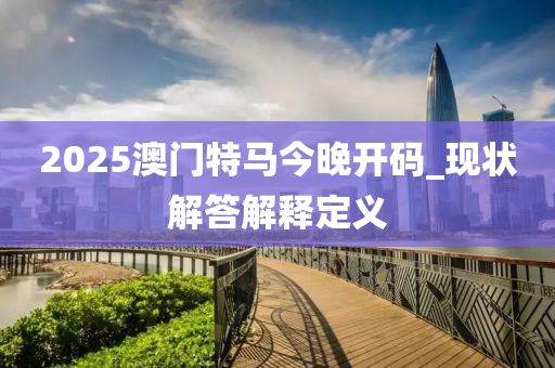2025澳(ao)門(men)特馬(ma)今晚開碼(ma)_現(xian)狀(zhuang)解答解釋定(ding)義