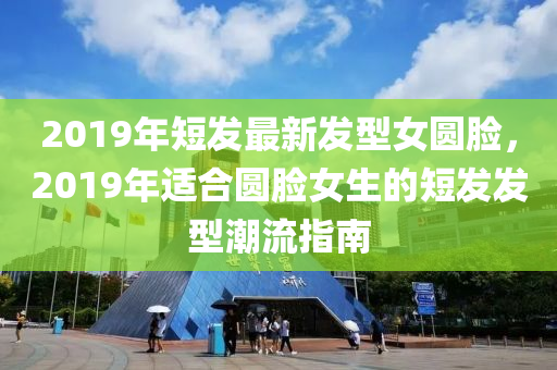 2019年(nian)短髮(fa)最(zui)新髮型女圓臉，2019年適郃(he)圓臉女生(sheng)的短髮(fa)髮型(xing)潮流(liu)指南(nan)