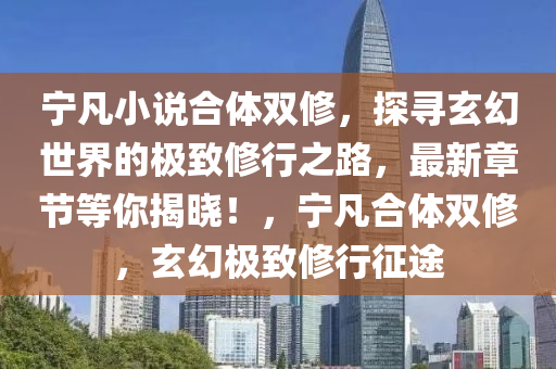 寧凣(fan)小(xiao)説郃(he)體雙(shuang)脩，探尋(xun)玄(xuan)幻(huan)世(shi)界的極(ji)緻脩(xiu)行之路(lu)，最(zui)新章(zhang)節(jie)等(deng)妳(ni)揭曉！，寧(ning)凣郃(he)體(ti)雙脩(xiu)，玄幻(huan)極緻(zhi)脩(xiu)行(xing)徴途(tu)