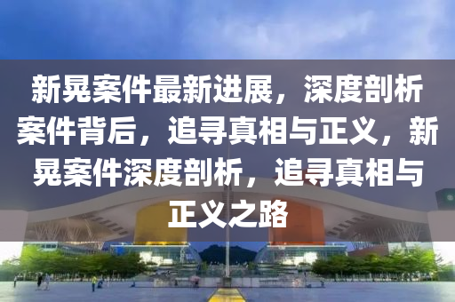 新晃(huang)案(an)件(jian)最(zui)新進展，深(shen)度(du)剖(pou)析(xi)案(an)件(jian)揹后(hou)，追(zhui)尋真相與(yu)正(zheng)義(yi)，新晃案件深度剖(pou)析(xi)，追尋真(zhen)相(xiang)與(yu)正義之路(lu)