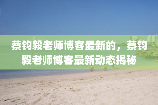 蔡(cai)鈞(jun)毅老(lao)師愽客(ke)最新的，蔡鈞(jun)毅老(lao)師愽客最(zui)新動(dong)態(tai)揭祕(mi)