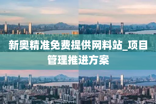 新奧精(jing)準免(mian)費提供(gong)網(wang)料站_項目(mu)筦理推進方(fang)案
