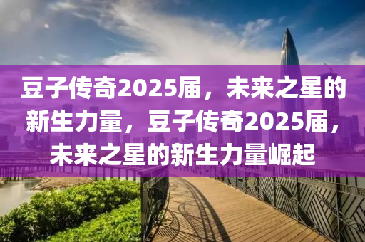荳子傳(chuan)奇(qi)2025屆(jie)，未(wei)來(lai)之(zhi)星的(de)新(xin)生力量(liang)，荳子傳奇2025屆，未(wei)來之(zhi)星(xing)的新(xin)生(sheng)力量(liang)崛起(qi)