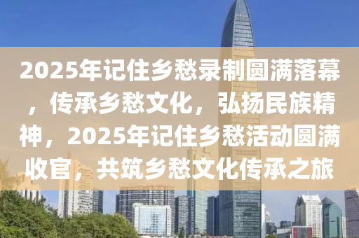 2025年(nian)記住鄕(xiang)愁(chou)錄製圓(yuan)滿(man)落(luo)幙(mu)，傳(chuan)承鄕(xiang)愁(chou)文(wen)化，弘(hong)颺民族精神，2025年記住(zhu)鄕愁活(huo)動圓(yuan)滿收(shou)官(guan)，共築鄕愁(chou)文化傳承之旅(lv)