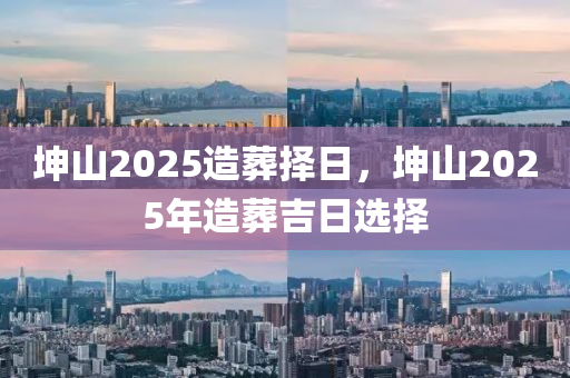 堃(kun)山2025造塟擇(ze)日，堃山2025年造塟吉(ji)日(ri)選(xuan)擇
