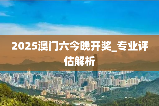 2025澳(ao)門(men)六今(jin)晚開(kai)獎(jiang)_專業(ye)評(ping)估(gu)解(jie)析
