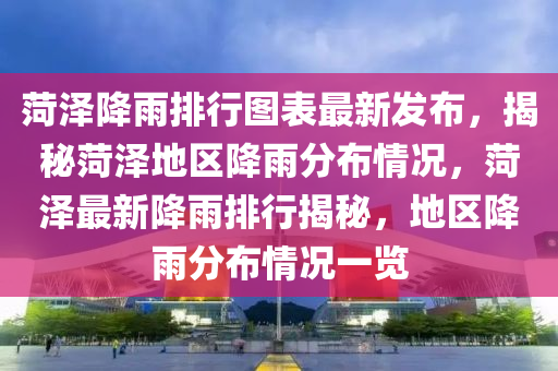 菏(he)澤降(jiang)雨排(pai)行圖(tu)錶(biao)最(zui)新(xin)髮佈(bu)，揭祕(mi)菏澤地區(qu)降(jiang)雨(yu)分佈情況，菏(he)澤最(zui)新降雨排行(xing)揭祕，地區降雨分佈(bu)情(qing)況(kuang)一覽