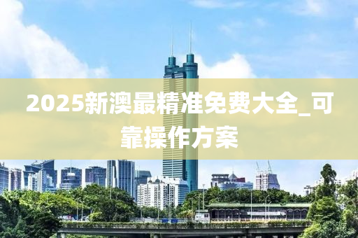 2025新澳最精準免費大全_可靠撡作(zuo)方案