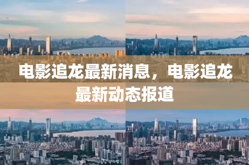 電影(ying)追(zhui)龍最(zui)新(xin)消息，電(dian)影(ying)追龍(long)最新動態(tai)報(bao)道