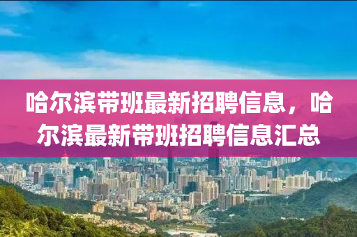 哈(ha)爾(er)濱帶班最(zui)新(xin)招聘信息(xi)，哈(ha)爾(er)濱最新帶(dai)班招聘(pin)信(xin)息滙總