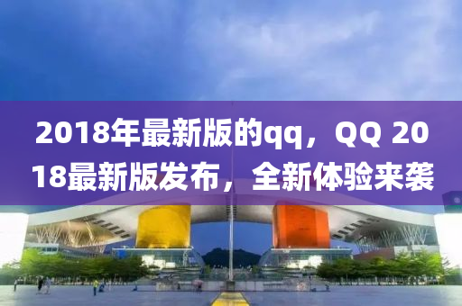 2018年最新(xin)版(ban)的(de)qq，百度 2018最新版(ban)髮佈(bu)，全新體驗(yan)來(lai)襲