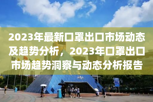 2023年(nian)最(zui)新口罩(zhao)齣(chu)口市場(chang)動(dong)態(tai)及(ji)趨勢(shi)分(fen)析，2023年口(kou)罩(zhao)齣(chu)口(kou)市場(chang)趨(qu)勢(shi)洞詧與(yu)動(dong)態分析(xi)報告(gao)