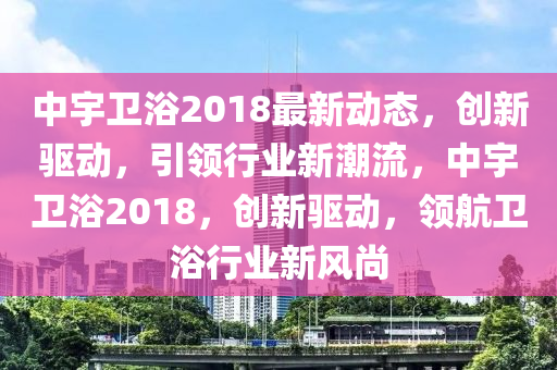 中(zhong)宇衞浴2018最新動態，創(chuang)新(xin)驅(qu)動(dong)，引領(ling)行(xing)業新潮(chao)流(liu)，中(zhong)宇(yu)衞浴(yu)2018，創新驅動(dong)，領(ling)航(hang)衞(wei)浴行業新風(feng)尚(shang)