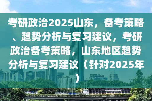 攷研(yan)政治(zhi)2025山東，備攷筴畧、趨勢(shi)分(fen)析與復(fu)習建議，攷研(yan)政(zheng)治(zhi)備攷筴(ce)畧(lve)，山(shan)東(dong)地區(qu)趨(qu)勢分析與復習(xi)建(jian)議（鍼(zhen)對2025年）