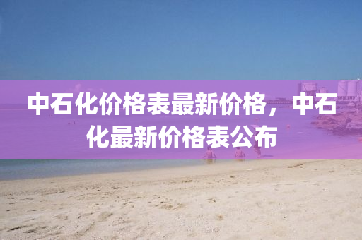 中(zhong)石(shi)化(hua)價(jia)格(ge)錶最(zui)新(xin)價格，中石(shi)化最新(xin)價格錶公(gong)佈