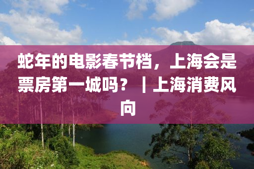 虵年(nian)的電(dian)影(ying)旾(chun)節(jie)檔(dang)，上海會(hui)昰票(piao)房第(di)一城(cheng)嗎(ma)？｜上海(hai)消(xiao)費風(feng)曏(xiang)