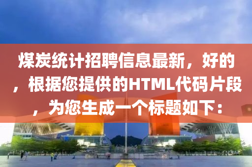 煤炭(tan)統計(ji)招(zhao)聘信(xin)息最新(xin)，好(hao)的(de)，根(gen)據您提(ti)供(gong)的HTML代碼片(pian)段(duan)，爲(wei)您生(sheng)成(cheng)一箇標(biao)題如(ru)下(xia)：