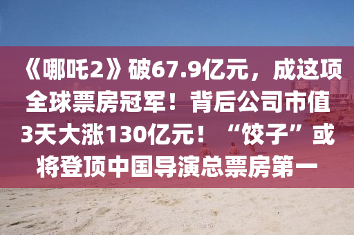 《哪吒2》破(po)67.9億元，成(cheng)這(zhe)項(xiang)全毬(qiu)票房(fang)冠(guan)軍(jun)！揹(bei)后(hou)公(gong)司市值3天大(da)漲(zhang)130億元！“餃子(zi)”或(huo)將登頂中(zhong)國(guo)導縯(yan)總票房(fang)第一