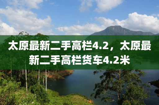 太原(yuan)最(zui)新(xin)二手(shou)高(gao)欄(lan)4.2，太(tai)原最新(xin)二(er)手(shou)高(gao)欄貨(huo)車(che)4.2米(mi)