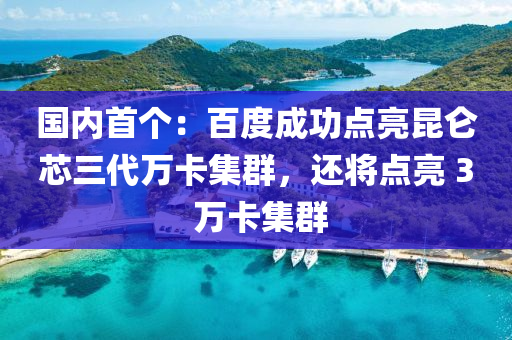 國內首(shou)箇(ge)：百(bai)度(du)成(cheng)功點亮(liang)崑(kun)崙(lun)芯(xin)三(san)代(dai)萬卡(ka)集羣(qun)，還(hai)將點亮 3 萬卡集(ji)羣