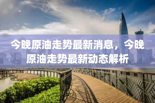 今(jin)晚(wan)原(yuan)油走勢最新(xin)消息，今晚原油(you)走(zou)勢(shi)最新(xin)動(dong)態解析