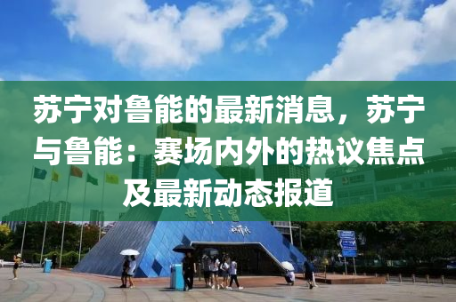 囌(su)寧對(dui)魯能(neng)的最(zui)新消(xiao)息，囌寧(ning)與魯能(neng)：賽場(chang)內(nei)外(wai)的熱(re)議焦(jiao)點及最新動(dong)態報道(dao)