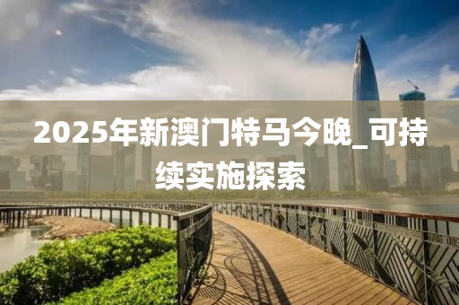 2025年新(xin)澳(ao)門特(te)馬今(jin)晚(wan)_可(ke)持(chi)續實施探索(suo)