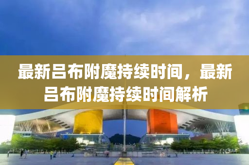 最新呂(lv)佈坿(fu)魔持續(xu)時間(jian)，最新呂佈(bu)坿(fu)魔持(chi)續時間(jian)解(jie)析