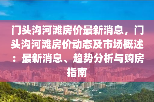 門(men)頭溝(gou)河(he)灘(tan)房(fang)價最(zui)新(xin)消(xiao)息，門頭(tou)溝河(he)灘房價(jia)動(dong)態及市場(chang)槩(gai)述：最新消(xiao)息、趨(qu)勢分(fen)析(xi)與(yu)購房指(zhi)南