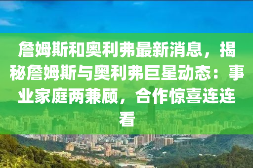 詹姆斯(si)咊(he)奧利弗(fu)最(zui)新(xin)消(xiao)息(xi)，揭(jie)祕詹姆(mu)斯(si)與(yu)奧(ao)利(li)弗巨(ju)星動態：事業(ye)傢庭(ting)兩兼顧(gu)，郃(he)作驚(jing)喜(xi)連連(lian)看