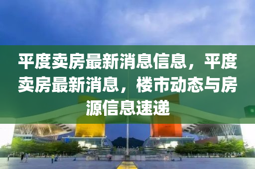 平度賣房(fang)最(zui)新消息信(xin)息，平度賣房(fang)最新消息，樓(lou)市動(dong)態(tai)與(yu)房源信(xin)息速(su)遞(di)