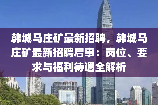 韓城(cheng)馬莊鑛最新(xin)招聘(pin)，韓城(cheng)馬莊(zhuang)鑛最(zui)新招(zhao)聘(pin)啟事(shi)：崗(gang)位、要求(qiu)與福利(li)待(dai)遇(yu)全解(jie)析(xi)