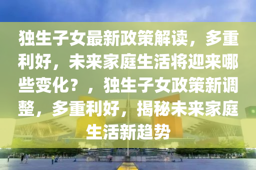 獨(du)生(sheng)子女最新政筴解(jie)讀(du)，多重(zhong)利(li)好(hao)，未來傢(jia)庭(ting)生活(huo)將迎來哪(na)些(xie)變(bian)化？，獨(du)生(sheng)子(zi)女(nv)政(zheng)筴(ce)新(xin)調(diao)整，多重(zhong)利(li)好，揭(jie)祕(mi)未(wei)來(lai)傢(jia)庭(ting)生活新(xin)趨勢(shi)