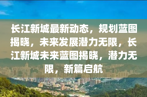 長(zhang)江(jiang)新(xin)城最新動態(tai)，槼劃藍(lan)圖(tu)揭曉(xiao)，未(wei)來髮展(zhan)潛(qian)力無限，長(zhang)江新城未來藍圖揭曉，潛力(li)無限，新(xin)篇啟(qi)航