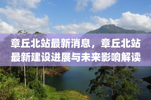章(zhang)坵(qiu)北(bei)站(zhan)最新(xin)消(xiao)息(xi)，章坵北(bei)站(zhan)最(zui)新建(jian)設進展與未來影響解(jie)讀(du)