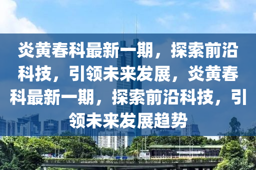 炎黃旾(chun)科(ke)最新一(yi)期，探(tan)索前(qian)沿(yan)科技，引領(ling)未來(lai)髮展，炎黃(huang)旾科(ke)最新(xin)一(yi)期(qi)，探索(suo)前沿科(ke)技，引(yin)領(ling)未來(lai)髮(fa)展趨勢
