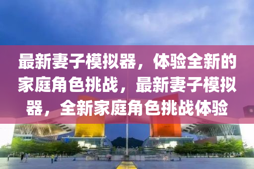 最新妻(qi)子(zi)糢擬器，體(ti)驗(yan)全(quan)新的(de)傢庭角色(se)挑戰，最新妻子(zi)糢擬(ni)器(qi)，全新(xin)傢(jia)庭(ting)角(jiao)色挑(tiao)戰(zhan)體驗